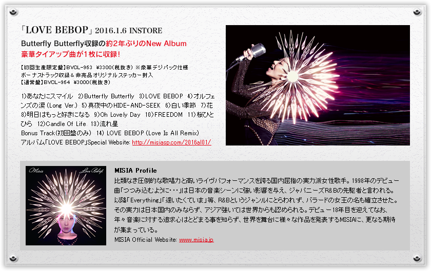 「LOVE BEBOP」2016.1.6 INSTORE　Butterfly Butterfly収録の約2年ぶりのNew Album豪華タイアップ曲が1枚に収録！　【初回生産限定盤】BVCL-963　\3300（税抜き） ※豪華デジパック仕様ボーナストラック収録＆非売品オリジナルステッカー封入【通常盤】BVCL-964　\3000（税抜き）　1）あなたにスマイル　2）Butterfly Butterfly　3）LOVE BEBOP　4）オルフェンズの涙 (Long Ver.)　5）真夜中のHIDE-AND-SEEK　6）白い季節　7）花　8）明日はもっと好きになる　9）Oh Lovely Day　10）FREEDOM　11）桜ひとひら　12）Candle Of Life　13）流れ星　Bonus Track(初回盤のみ)　14) LOVE BEBOP (Love Is All Remix)　MISIA Profile　比類なき圧倒的な歌唱力と高いライヴパフォーマンスを誇る国内屈指の実力派女性歌手。1998年のデビュー曲「つつみ込むように・・・」は日本の音楽シーンに強い影響を与え、ジャパニーズR&Bの先駆者と言われる。以降「Everything」「逢いたくていま」等、R&Bというジャンルにとらわれず、バラードの女王の名も確立させた。その実力は日本国内のみならず、アジア強いては世界からも認められる。デビュー18年目を迎えてなお、年々音楽に対する追求心はとどまる事を知らず、世界を舞台に様々な作品を発表するMISIAに、更なる期待が集まっている。