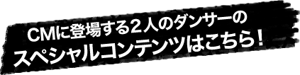 CMに登場する2人のダンサーのスペシャルコンテンツはこちら