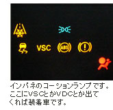 インパネのコーションランプです。ここにVSCとかVDCとか出てくれば装着車です。