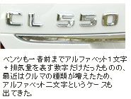 ベンツも一昔前までアルファベット1文字 + 排気量を表す数字だけだったものの、最初はクルマの種類が増えたため、アルファベット二文字というケースも出てきた。