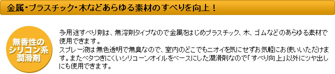 金属、木、ゴム、プラスチックなどあらゆる素材のすべりを向上! 多用途すべり剤は、無溶剤タイプなので金属を始めプラスチック、木、ゴムなどのあらゆる素材で使用できます。スプレー液は無色透明で無臭なので、室内のどこでもニオイを気にせずお気軽にお使いいただけます。またベタつきにくいシリーコンオイルをベースにしたじゅんかつざいなので「すべり向上」以外にツヤ出しにも使用できます。