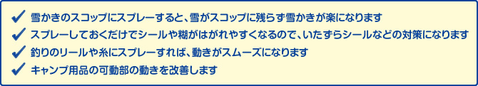 ・雪かきのスコップにスプレーすると、雪がスコップに残らず雪かきが楽になります。　・スプレーしておくだけでシールや糊がはがれやすくなるので、いたずらシールなどの対策になります。　・釣りのリールや糸にスプレーすれば、動きがスムーズになります。　・キャンプ用品の可動部の動きを改善します。
