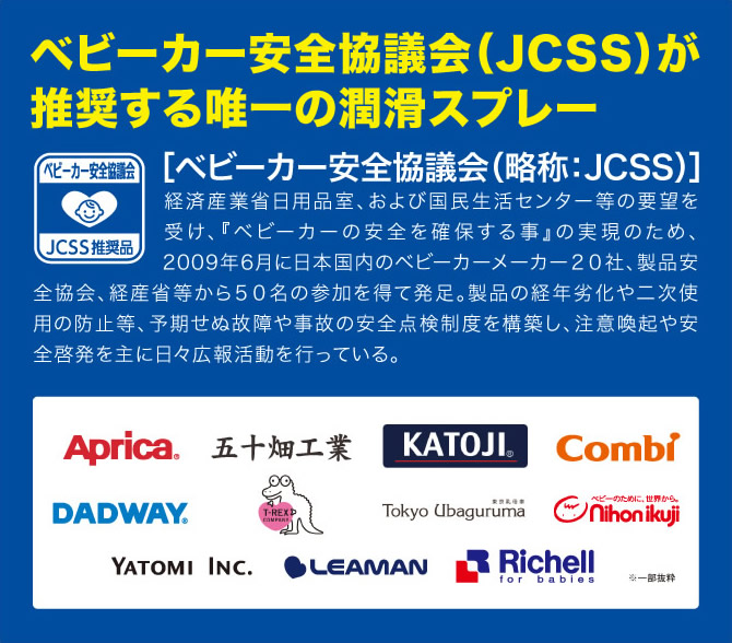 ベビーカー安全協議会（JCSS）が推奨する唯一の潤滑スプレー [ベビーカー安全協議会（略称:JCSS）]経済産業省日用品室、および国民生活センター等の要望を受け、『ベビーカーの安全を確保する事』の実現のため、2009年6月に日本国内のベビーカーメーカー20社、製品安全協会、経産省等から50名の参加を得て発足。製品の経年劣化や二次使用の防止等、予期せぬ故障や事故の安全点検制度を構築し、注意喚起や安全啓発を主に日々広報活動を行っている。Aprica 五十畑工業 KATOJI Combi DADWAY T-REX COMPANY Tokyo Ubaguruma 東京乳母車 ベビーのために、世界から。Nihon ikuji YATOMi INC. LEAMAN Richell for babies ※一部抜粋