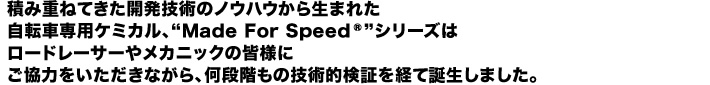 積み重ねてきた開発技術のノウハウから生まれた自転車専用ケミカル、“Made For Speed”シリーズはロードレーサーやメカニックの皆様にご協力をいただきながら、何段階もの技術的検証を経て誕生しました。