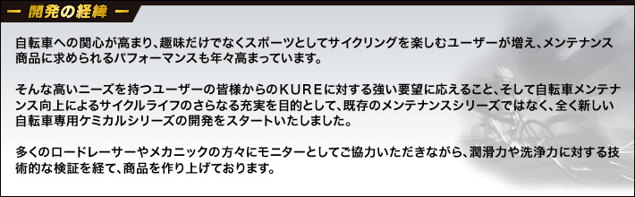 開発の経緯。自転車への関心が高まり、趣味だけでなくスポーツとしてサイクリングを楽しむユーザーが増え、メンテナンス商品に求められるパフォーマンスも年々高まっています。そんな高いニーズを持つユーザーの皆様からのＫＵＲＥに対する強い要望に応えること、そして自転車メンテナンス向上によるサイクルライフのさらなる充実を目的として、既存のメンテナンスシリーズではなく、全く新しい自転車専用ケミカルシリーズの開発をスタートいたしました。多くのロードレーサーやメカニックの方々にモニターとしてご協力いただきながら、潤滑力や洗浄力に対する技術的な検証を経て、商品を作り上げております。