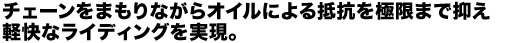 チェーンをまもりながらオイルによる抵抗を極限まで抑え軽快なライディングを実現。
