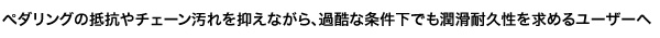 ぺダリングの抵抗やチェーン汚れを抑えながら、過酷な条件下でも潤滑耐久性を求めるユーザーへ。