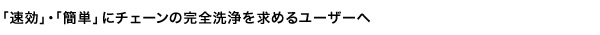 「速効」・「簡単」にチェーンの完全洗浄を求めるユーザーへ