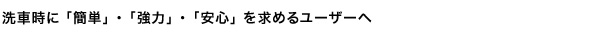 洗車時に 「簡単」 ・ 「強力」 ・ 「安心」 を求めるユーザーへ