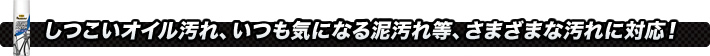 しつこいオイル汚れ、いつも気になる泥汚れ等、さまざまな汚れに対応！