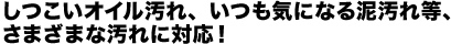 しつこいオイル汚れ、いつも気になる泥汚れ等、さまざまな汚れに対応！