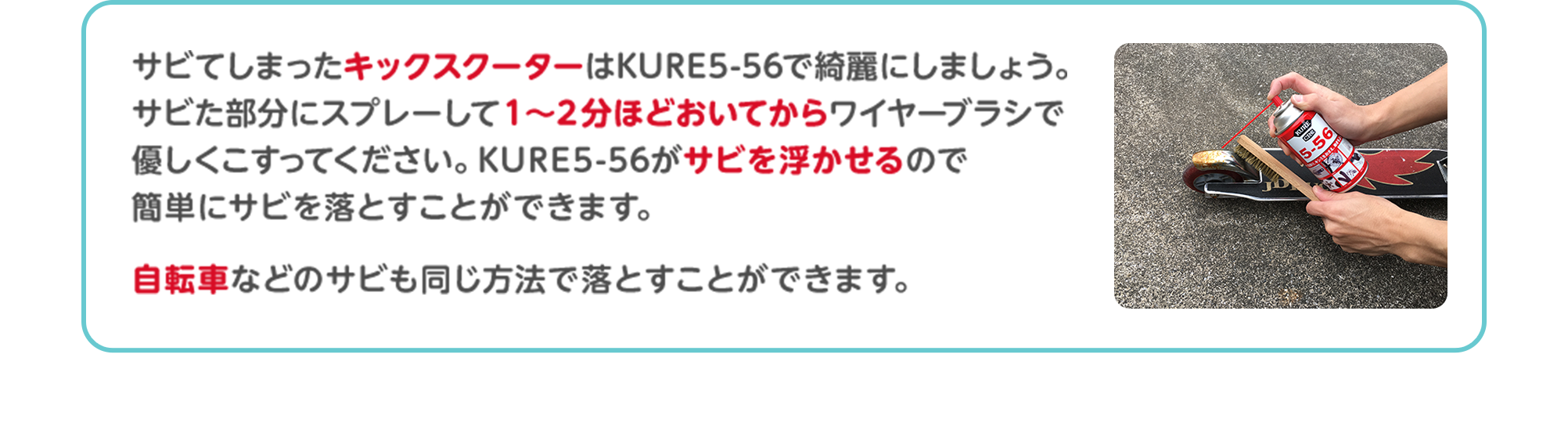 サビてしまったキックスクーターはKURE5-56で綺麗にしましょう。サビた部分にスプレーして1～2分ほどおいてからワイヤーブラシで優しくこすってください。KURE5-56がサビを浮かせるので簡単にサビを落とすことができます。自転車などのサビも同じ方法で落とすことができます。