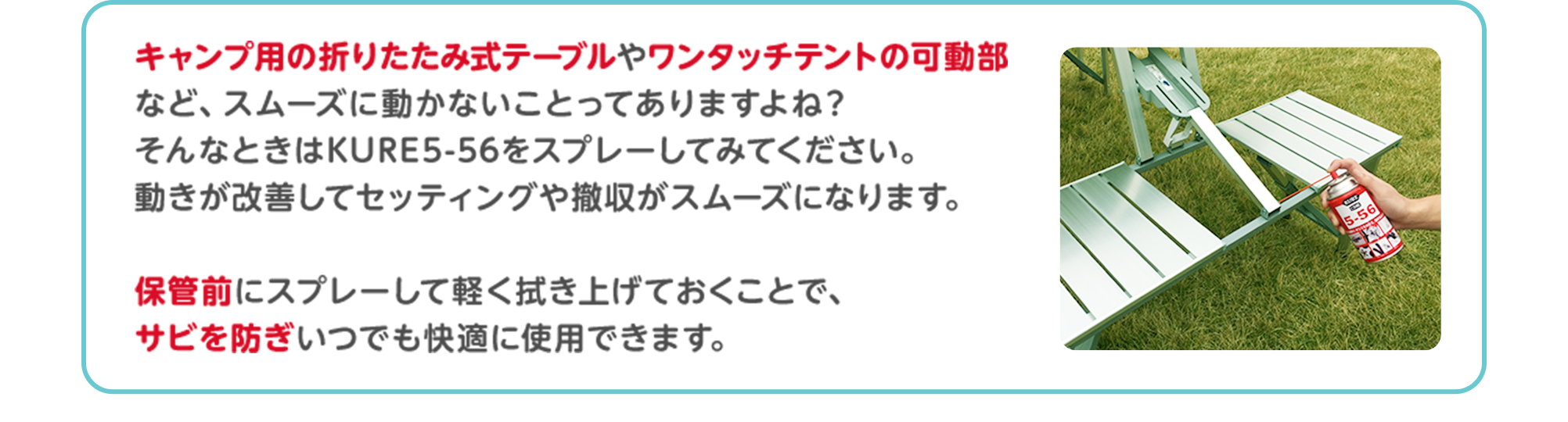 キャンプ用の折りたたみ式テーブルやワンタッチテントの可動部など、スムーズに動かないことってありますよね？そんなときはKURE5-56をスプレーしてみてください。動きが改善してセッティングや撤収がスムーズになります。保管前にスプレーして軽く拭き上げておくことで、サビを防ぎいつでも快適に使用できます。