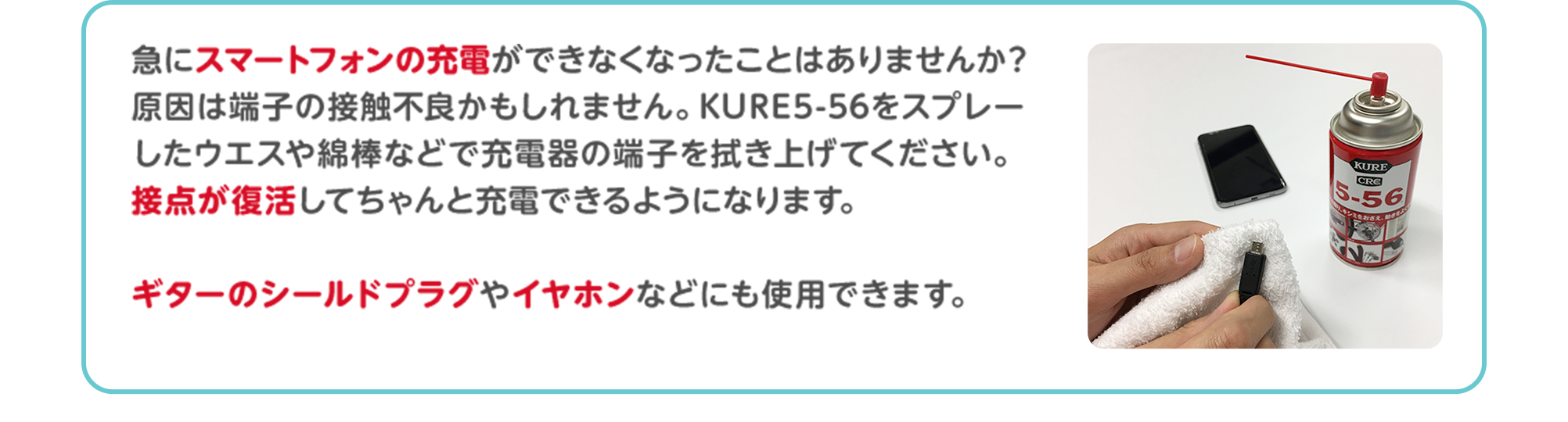 急にスマートフォンの充電ができなくなったことはありませんか？原因は端子の接触不良かもしれません。KURE5-56をスプレーしたウエスや綿棒などで充電器の端子を拭き上げてください。接点が復活してちゃんと充電できるようになります。ギターのシールドプラグやイヤホンなどにも使用できます。