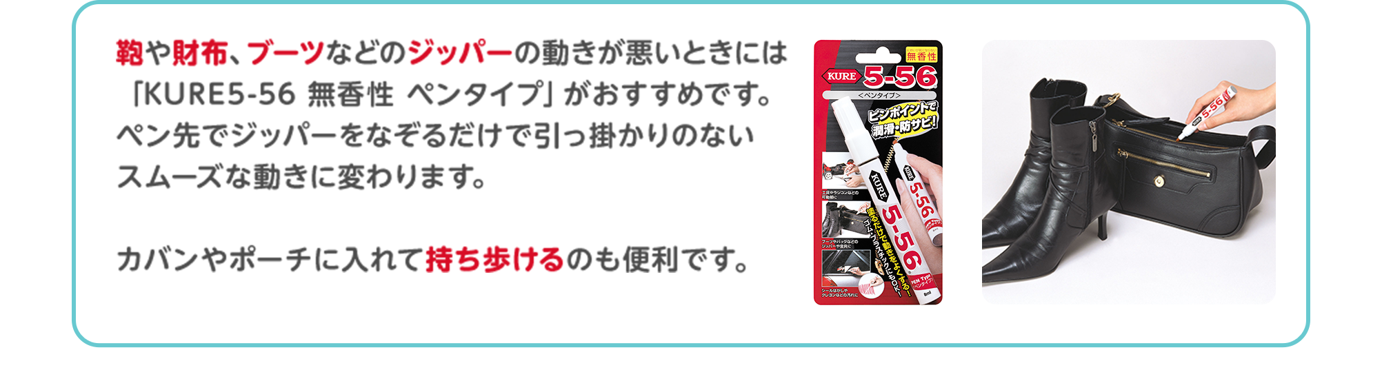 鞄や財布、ブーツなどのジッパーの動きが悪いときには「KURE5-56 無香性 ペンタイプ」がおすすめです。ペン先でジッパーをなぞるだけで引っ掛かりのないスムーズな動きに変わります。カバンやポーチに入れて持ち歩けるのも便利です。