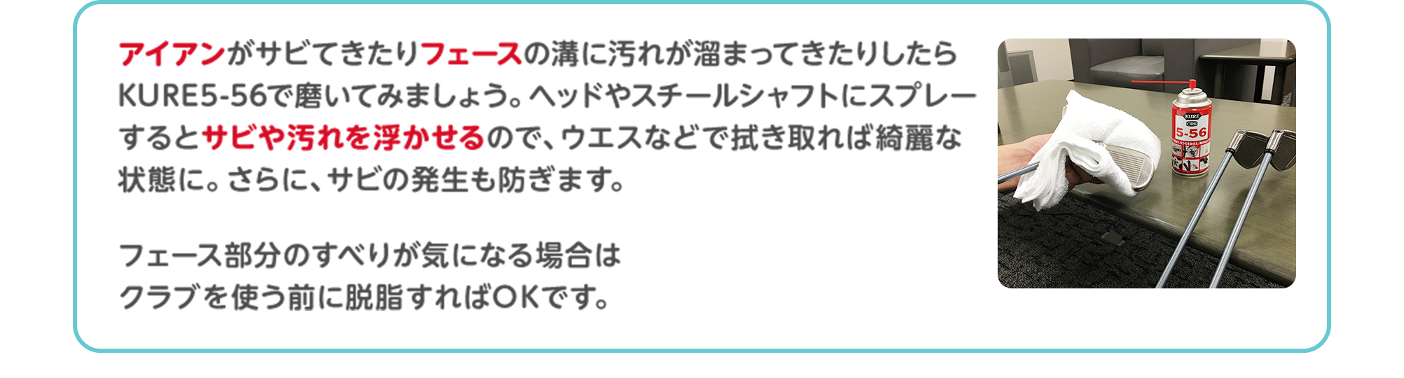 アイアンがサビてきたりフェースの溝に汚れが溜まってきたりしたらKURE5-56で磨いてみましょう。ヘッドやスチールシャフトにスプレーするとサビや汚れを浮かせるので、ウエスなどで拭き取れば綺麗な状態に。さらに、サビの発生も防ぎます。フェース部分のすべりが気になる場合はクラブを使う前に脱脂すればOKです。