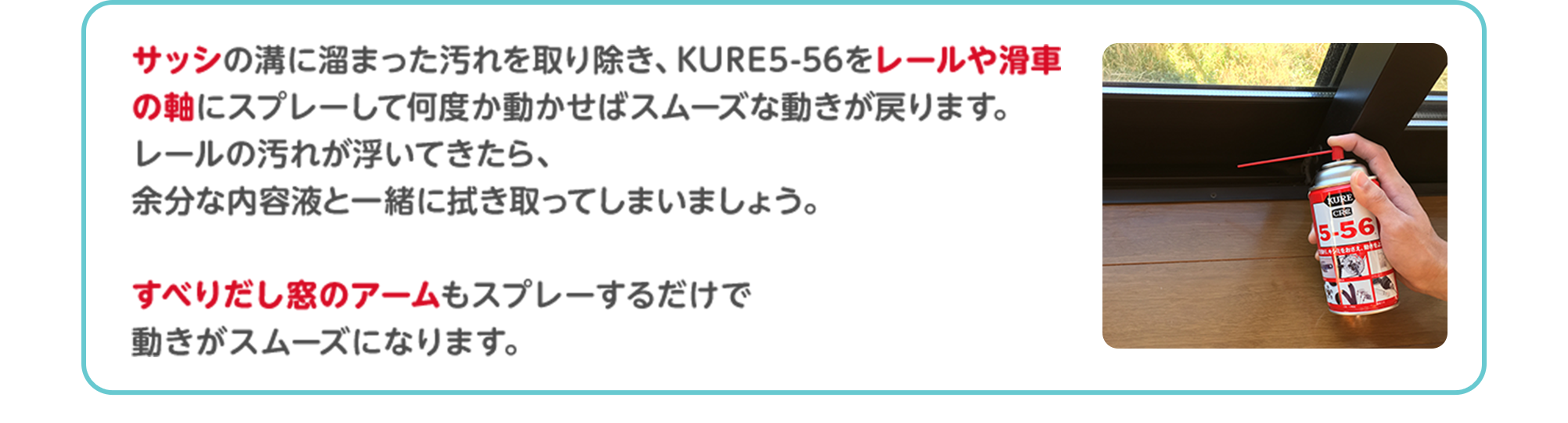 サッシの溝に溜まった汚れを取り除き、KURE5-56をレールや滑車の軸にスプレーして何度か動かせばスムーズな動きが戻ります。レールの汚れが浮いてきたら、余分な内容液と一緒に拭き取ってしまいましょう。すべりだし窓のアームもスプレーするだけで動きがスムーズになります。