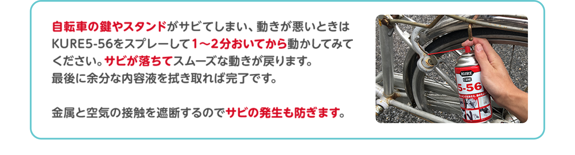 自転車の鍵やスタンドがサビてしまい、動きが悪いときはKURE5-56をスプレーして1～2分おいてから動かしてみてください。サビが落ちてスムーズな動きが戻ります。最後に余分な内容液を拭き取れば完了です。金属と空気の接触を遮断するのでサビの発生も防ぎます。