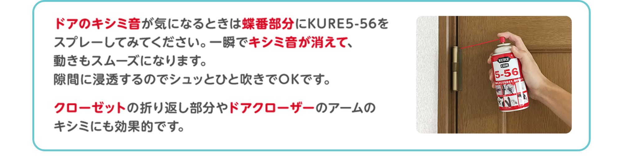 ドアのキシミ音が気になるときは蝶番部分にKURE5-56をスプレーしてみてください。一瞬でキシミ音が消えて、動きもスムーズになります。隙間に浸透するのでシュッとひと吹きでOKです。クローゼットの折り返し部分やドアクローザーのアームのキシミにも効果的です。