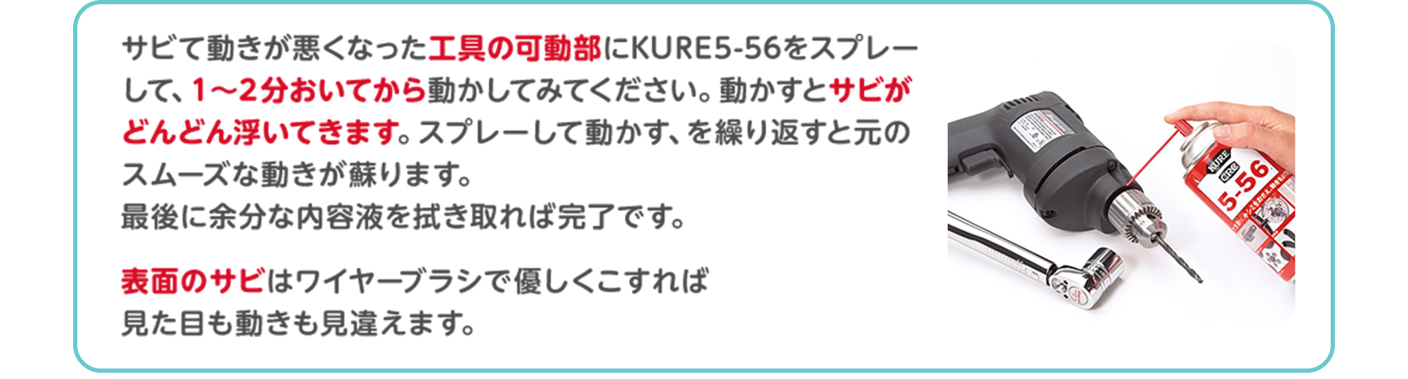 サビて動きが悪くなった工具の可動部にKURE5-56をスプレーして、1～2分おいてから動かしてみてください。動かすとサビがどんどん浮いてきます。スプレーして動かす、を繰り返すと元のスムーズな動きが蘇ります。最後に余分な内容液を拭き取れば完了です。表面のサビはワイヤーブラシで優しくこすれば見た目も動きも見違えます。